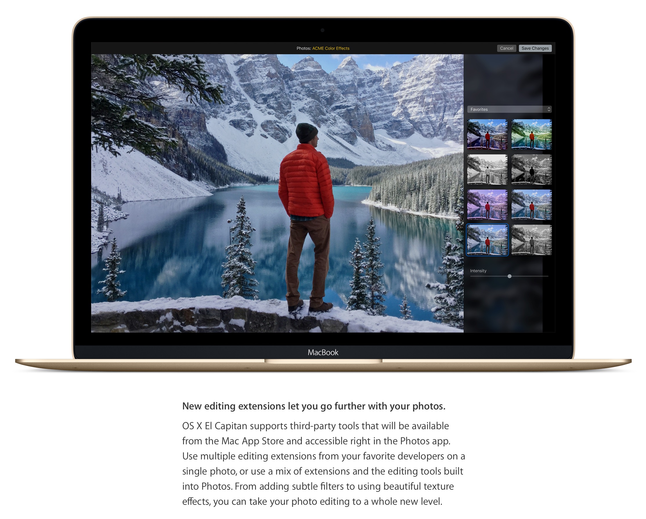 New editing extensions let you go further with your photos. OS X El Capitan supports third-party tools that will be available from the Mac App Store and accessible right in the Photos app. Use multiple editing extensions from your favorite developers on a single photo, or use a mix of extensions and the editing tools built into Photos. From adding subtle filters to using beautiful texture effects, you can take your photo editing to a whole new level.